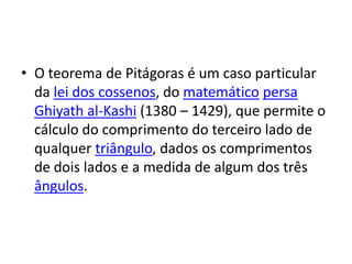 • O teorema de Pitágoras é um caso particular
  da lei dos cossenos, do matemático persa
  Ghiyath al-Kashi (1380 – 1429), que permite o
  cálculo do comprimento do terceiro lado de
  qualquer triângulo, dados os comprimentos
  de dois lados e a medida de algum dos três
  ângulos.
 
