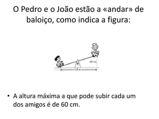 O Pedro e o João estão a «andar» de
    baloiço, como indica a figura:




• A altura máxima a que pode subir cada um
  dos amigos é de 60 cm.
 