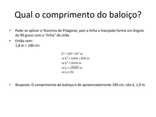 Qual o comprimento do baloiço?
•   Pode-se aplicar o Teorema de Pitágoras, pois a linha a tracejado forma um ângulo
    de 90 graus com a "linha" do chão
•   Então vem:
    1,8 m = 180 cm




•   Resposta: O comprimento do baloiço é de aproximadamente 190 cm, isto é, 1,9 m.
 