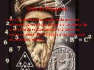 Vida de Pitágoras
• Da vida de Pitágoras quase nada pode ser
  afirmado com certeza, já que ele foi objeto de
  uma série de relatos tardios e fantasiosos,
  como os referentes a viagens e contatos com
  as culturas orientais.
 