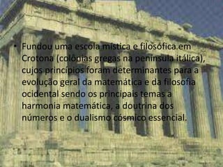 • Fundou uma escola mística e filosófica em
  Crotona (colônias gregas na península itálica),
  cujos princípios foram determinantes para a
  evolução geral da matemática e da filosofia
  ocidental sendo os principais temas a
  harmonia matemática, a doutrina dos
  números e o dualismo cósmico essencial.
 