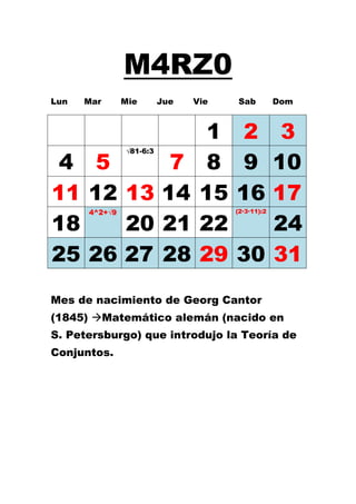 M4RZ0
Lun   Mar      Mie       Jue   Vie   Sab          Dom



                                 1    2 3
 4 5      7                      8    9 10
               √81-6:3




11 12 13 14                     15   16 17
                                     (2·3·11):2

18    20 21                     22      24
      4^2+√9




25 26 27 28                     29   30 31
Mes de nacimiento de Georg Cantor
(1845) Matemático alemán (nacido en
S. Petersburgo) que introdujo la Teoría de
Conjuntos.
 