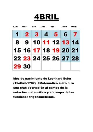 4BRIL
Lun   Mar   Mie   Jue   Vie   Sab     Dom



 1     2     3      4     5    6       7
 8     9    10     11    12   13      14
15    16    17     18    19   20      21
22    23    24     25    26   27      28
29    30
Mes de nacimiento de Leonhard Euler
(15-Abril-1707) Matemático suizo hizo
una gran aportación al campo de la
notación matemática y al campo de las
funciones trigonométricas.
 