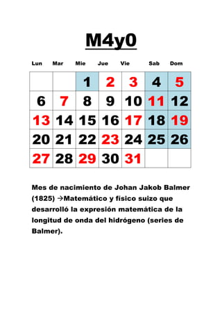 M4y0
Lun   Mar   Mie   Jue   Vie    Sab   Dom



             1      2     3     4     5
 6     7     8      9    10    11    12
13    14    15     16    17    18    19
20    21    22     23    24    25    26
27    28    29     30    31
Mes de nacimiento de Johan Jakob Balmer
(1825) Matemático y físico suizo que
desarrolló la expresión matemática de la
longitud de onda del hidrógeno (series de
Balmer).
 
