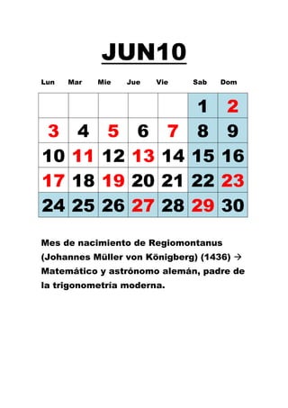 JUN10
Lun   Mar   Mie   Jue   Vie   Sab   Dom



                               1     2
 3     4     5      6     7    8     9
10    11    12     13    14   15    16
17    18    19     20    21   22    23
24    25    26     27    28   29    30
Mes de nacimiento de Regiomontanus
(Johannes Müller von Königberg) (1436) 
Matemático y astrónomo alemán, padre de
la trigonometría moderna.
 