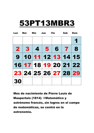 53PT13MBR3
Lun   Mar     Mie   Jue   Vie   Sab    Dom



                                        1
 2     3        4     5     6    7      8
 9    10       11    12    13   14     15
16    17       18    19    20   21     22
23    24       25    26    27   28     29
30
Mes de nacimiento de Pierre Louis de
Maupertuis (1814) Matemático y
astrónomo francés, sin logros en el campo
de matemáticas, se centró en la
astronomía.
 