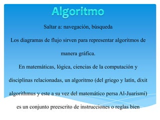 Saltar a: navegación, búsqueda
Los diagramas de flujo sirven para representar algoritmos de
manera gráfica.
En matemáticas, lógica, ciencias de la computación y
disciplinas relacionadas, un algoritmo (del griego y latín, dixit
algorithmus y este a su vez del matemático persa Al-Juarismi)
es un conjunto preescrito de instrucciones o reglas bien
 