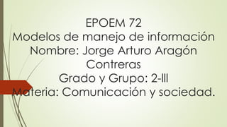 EPOEM 72
Modelos de manejo de información
Nombre: Jorge Arturo Aragón
Contreras
Grado y Grupo: 2-lll
Materia: Comunicación y sociedad.
 