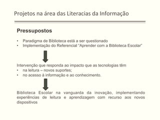 Projetos	
  na	
  área	
  das	
  Literacias	
  da	
  Informação	
  
Pressupostos
•  Paradigma de Biblioteca está a ser questionado
•  Implementação do Referencial “Aprender com a Biblioteca Escolar”
Intervenção que responda ao impacto que as tecnologias têm
•  na leitura – novos suportes;
•  no acesso à informação e ao conhecimento.
Biblioteca Escolar na vanguarda da inovação, implementando
experiências de leitura e aprendizagem com recurso aos novos
dispositivos
 
