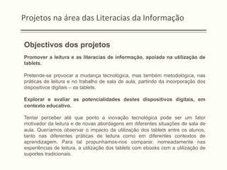 Projetos	
  na	
  área	
  das	
  Literacias	
  da	
  Informação	
  
Objectivos dos projetos
Promover a leitura e as literacias de informação, apoiada na utilização de
tablets.
Pretende-se provocar a mudança tecnológica, mas também metodológica, nas
práticas de leitura e no trabalho de sala de aula, partindo da incorporação dos
dispositivos digitais – os tablets.
Explorar e avaliar as potencialidades destes dispositivos digitais, em
contexto educativo.
Tentar perceber até que ponto a inovação tecnológica pode ser um fator
motivador da leitura e de novas abordagens em diferentes situações de sala de
aula. Queríamos observar o impacto da utilização dos tablets entre os alunos,
tanto nas diferentes práticas de leitura como em diferentes contextos de
aprendizagem. Para tal propunhamos-nos comparar, nomeadamente nas
experiências de leitura, a utilização dos tablets com ebooks com a utilização de
suportes tradicionais.
 