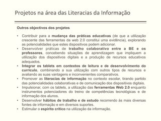 Projetos	
  na	
  área	
  das	
  Literacias	
  da	
  Informação	
  
Outros objectivos dos projetos
•  Contribuir para a mudança das práticas educativas (de que a utilização
crescente das ferramentas da web 2.0 constitui uma evidência), explorando
as potencialidades que estes dispositivos podem adicionar.
•  Desenvolver práticas de trabalho colaborativo entre a BE e os
professores, concebendo situações de aprendizagem que impliquem a
utilização dos dispositivos digitais e a produção de recursos educativos
adequados.
•  Integrar os tablets em contextos de leitura e de desenvolvimento do
currículo, combinando a sua utilização com outros tipos de recursos e
avaliando as suas vantagens e inconvenientes comparativos.
•  Promover as literacias de informação no contexto escolar, tirando partido
das potencialidades colaborativas e de comunicação dos dispositivos digitais.
•  Impulsionar, com os tablets, a utilização das ferramentas Web 2.0 enquanto
instrumentos potenciadores do treino de competências tecnológicas e de
informação dos alunos.
•  Desenvolver hábitos de trabalho e de estudo recorrendo às mais diversas
fontes de informação e em diversos suportes.
•  Estimular o espírito crítico na utilização da informação.
 