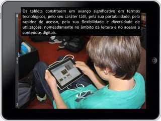 Os	
   tablets	
   constuem	
   um	
   avanço	
   signiﬁcavo	
   em	
   termos	
  
tecnológicos,	
  pelo	
  seu	
  caráter	
  tál,	
  pela	
  sua	
  portabilidade,	
  pela	
  
rapidez	
   de	
   acesso,	
   pela	
   sua	
   ﬂexibilidade	
   e	
   diversidade	
   de	
  
ulizações,	
  nomeadamente	
  no	
  âmbito	
  da	
  leitura	
  e	
  no	
  acesso	
  a	
  
conteúdos	
  digitais.	
  
 