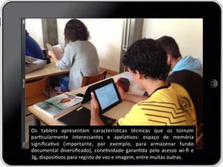 Os	
   tablets	
   apresentam	
   caracteríscas	
   técnicas	
   que	
   os	
   tornam	
  
parcularmente	
   interessantes	
   e	
   apelavos:	
   espaço	
   de	
   memória	
  
signiﬁcavo	
   (importante,	
   por	
   exemplo,	
   para	
   armazenar	
   fundo	
  
documental	
   diversiﬁcado),	
   conevidade	
   garanda	
   pelo	
   acesso	
   wi-­‐ﬁ	
   e	
  
3g,	
  disposivos	
  para	
  registo	
  de	
  voz	
  e	
  imagem,	
  entre	
  muitas	
  outras.	
  
 