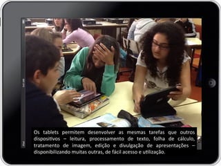 Os	
   tablets	
   permitem	
   desenvolver	
   as	
   mesmas	
   tarefas	
   que	
   outros	
  
disposivos	
   –	
   leitura,	
   processamento	
   de	
   texto,	
   folha	
   de	
   cálculo,	
  
tratamento	
   de	
   imagem,	
   edição	
   e	
   divulgação	
   de	
   apresentações	
   –	
  
disponibilizando	
  muitas	
  outras,	
  de	
  fácil	
  acesso	
  e	
  ulização.	
  
 
