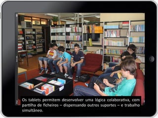 Os	
   tablets	
   permitem	
   desenvolver	
   uma	
   lógica	
   colaborava,	
   com	
  
parlha	
  de	
  ﬁcheiros	
  –	
  dispensando	
  outros	
  suportes	
  –	
  e	
  trabalho	
  
simultâneo.	
  
 