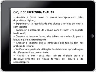 O	
  QUE	
  SE	
  PRETENDIA	
  AVALIAR	
  
	
  
•	
   Analisar	
   a	
   forma	
   como	
   os	
   jovens	
   interagem	
   com	
   estes	
  
disposivos	
  digitais;	
  
•	
  Experimentar	
  a	
  recevidade	
  dos	
  alunos	
  a	
  formas	
  de	
  leitura,	
  
com	
  tablets;	
  
•	
   Comparar	
   a	
   ulização	
   de	
   ebooks	
   com	
   os	
   livros	
   em	
   suporte	
  
tradicional;	
  
•	
  Observar	
  o	
  impacto	
  do	
  uso	
  dos	
  tablets	
  na	
  movação	
  para	
  a	
  
leitura	
  e	
  para	
  a	
  aprendizagem,	
  
•	
   Analisar	
   o	
   impacto	
   que	
   a	
   introdução	
   dos	
   tablets	
   tem	
   nas	
  
prácas	
  de	
  leitura;	
  
•	
  Veriﬁcar	
  o	
  impacto	
  da	
  ulização	
  dos	
  tablets	
  na	
  aprendizagem	
  
de	
  diferentes	
  áreas	
  do	
  currículo;	
  
•	
   Avaliar	
   o	
   contributo	
   dos	
   tablets	
   digitais	
   para	
   o	
  
desenvolvimento	
   de	
   novas	
   formas	
   de	
   leitura	
   e	
   de	
  
aprendizagem.	
  
 