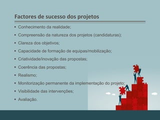 Factores	
  de	
  sucesso	
  dos	
  projetos	
  
§  Conhecimento da realidade;
§  Compreensão da natureza dos projetos (candidaturas);
§  Clareza dos objetivos;
§  Capacidade de formação de equipas/mobilização;
§  Criatividade/inovação das propostas;
§  Coerência das propostas;
§  Realismo;
§  Monitorização permanente da implementação do projeto;
§  Visibilidade das intervenções;
§  Avaliação.
 