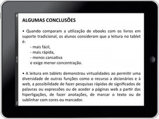 ALGUMAS	
  CONCLUSÕES	
  
	
  
•	
   Quando	
   comparam	
   a	
   ulização	
   de	
   ebooks	
   com	
   os	
   livros	
   em	
  
suporte	
  tradicional,	
  os	
  alunos	
  consideram	
  que	
  a	
  leitura	
  no	
  tablet	
  
é:	
  
-­‐	
  mais	
  fácil,	
  
-­‐	
  mais	
  rápida,	
  	
  
-­‐	
  menos	
  cansava	
  	
  
e	
  exige	
  menor	
  concentração.	
  	
  
	
  	
  
•	
  A	
  leitura	
  em	
  tablets	
  demonstrou	
  virtualidades	
  ao	
  permir	
  uma	
  
diversidade	
  de	
  outras	
  funções	
  como	
  o	
  recurso	
  a	
  dicionários	
  e	
  à	
  
web,	
  a	
  possibilidade	
  de	
  fazer	
  pesquisas	
  rápidas	
  de	
  signiﬁcados	
  de	
  
palavras	
  ou	
  expressões	
  ou	
  de	
  aceder	
  a	
  páginas	
  web	
  a	
  parr	
  das	
  
hiperligações,	
   de	
   fazer	
   anotações,	
   de	
   marcar	
   o	
   texto	
   ou	
   de	
  
sublinhar	
  com	
  cores	
  ou	
  marcador.	
  	
  
 