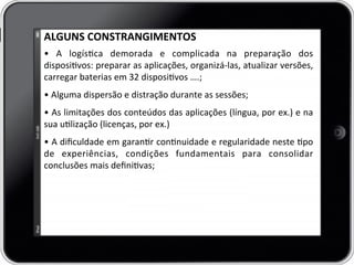 ALGUNS	
  CONSTRANGIMENTOS	
  	
  
•	
   A	
   logísca	
   demorada	
   e	
   complicada	
   na	
   preparação	
   dos	
  
disposivos:	
  preparar	
  as	
  aplicações,	
  organizá-­‐las,	
  atualizar	
  versões,	
  
carregar	
  baterias	
  em	
  32	
  disposivos	
  ….;	
  
	
  
•	
  Alguma	
  dispersão	
  e	
  distração	
  durante	
  as	
  sessões;	
  
	
  
•	
  As	
  limitações	
  dos	
  conteúdos	
  das	
  aplicações	
  (língua,	
  por	
  ex.)	
  e	
  na	
  	
  
sua	
  ulização	
  (licenças,	
  por	
  ex.)	
  
	
  
•	
  A	
  diﬁculdade	
  em	
  garanr	
  connuidade	
  e	
  regularidade	
  neste	
  po	
  
de	
   experiências,	
   condições	
   fundamentais	
   para	
   consolidar	
  
conclusões	
  mais	
  deﬁnivas;	
  
	
  
 
