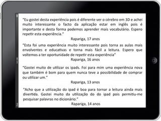 “Eu	
  gostei	
  desta	
  experiência	
  pois	
  é	
  diferente	
  ver	
  o	
  cérebro	
  em	
  3D	
  e	
  achei	
  
muito	
   interessante	
   o	
   facto	
   da	
   aplicação	
   estar	
   em	
   inglês	
   pois	
   é	
  
importante	
  e	
  desta	
  forma	
  podemos	
  aprender	
  mais	
  vocabulário.	
  Espero	
  
reper	
  esta	
  experiência.”	
  
	
   	
   	
  Rapariga,	
  17	
  anos	
  
“Esta	
   foi	
   uma	
   experiência	
   muito	
   interessante	
   pois	
   torna	
   as	
   aulas	
   mais	
  
envolventes	
   e	
   educavas	
   e	
   torna	
   mais	
   fácil	
   a	
   leitura.	
   Espero	
   que	
  
voltemos	
  a	
  ter	
  oportunidade	
  de	
  reper	
  esta	
  experiência”	
  
	
   	
   	
  Rapariga,	
  16	
  anos	
  
	
  
“Gostei	
  muito	
  de	
  ulizar	
  os	
  ipads.	
  Foi	
  para	
  mim	
  uma	
  experiência	
  nova	
  
que	
  também	
  é	
  bom	
  para	
  quem	
  nunca	
  teve	
  a	
  possibilidade	
  de	
  comprar	
  
ou	
  ulizar	
  um.”	
  
	
   	
   	
  Rapariga,	
  13	
  anos	
  
“Acho	
  que	
  a	
  ulização	
  do	
  ipad	
  é	
  boa	
  para	
  tornar	
  a	
  leitura	
  ainda	
  mais	
  
diverda.	
   Gostei	
   muito	
   da	
   ulização	
   do	
   do	
   ipad	
   pois	
   permiu-­‐me	
  
pesquisar	
  palavras	
  no	
  dicionário.”	
  
	
   	
   	
  Rapariga,	
  14	
  anos	
  
 