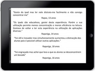 “Gosto	
   do	
   ipad	
   mas	
   ler	
   nele	
   distraio-­‐me	
   facilmente	
   e	
   não	
   consigo	
  
concentrar-­‐me”	
  
	
   	
   	
  Rapaz,	
  13	
  anos	
  	
  
	
  
“Os	
   ipads	
   são	
   educavos,	
   gostei	
   desta	
   experiência.	
   Porém	
   a	
   sua	
  
ulização	
  permite	
  menos	
  concentração	
  e	
  menos	
  eﬁciência	
  na	
  leitura.	
  
Gostava	
   de	
   voltar	
   a	
   ter	
   esta	
   experiência	
   na	
   ulização	
   de	
   aplicações	
  
diversas.”	
  	
  
	
   	
   	
  Rapariga,	
  14	
  anos	
  
“Foi	
  úl	
  e	
  inovador	
  mas	
  simultaneamente	
  aumentou	
  a	
  distracção	
  dos	
  
alunos	
  pois	
  é	
  possível	
  ulizar	
  outras	
  aplicações.”	
  	
  
	
  
	
   	
   	
  Rapariga,	
  18	
  anos	
  
	
  
“Foi	
  engraçado	
  mas	
  achei	
  que	
  leva	
  a	
  que	
  os	
  alunos	
  se	
  desconcentrem	
  
um	
  bocado”	
  
	
   	
   	
  Rapariga,	
  16	
  anos	
  
 