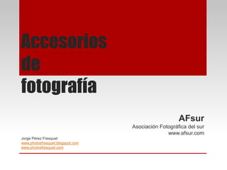 Accesorios
de
fotografía
AFsur
Asociación Fotográfica del sur
www.afsur.com
Jorge Pérez Fresquet
www.photosfresquet.blogspot.com
www.photosfresquet.com
 