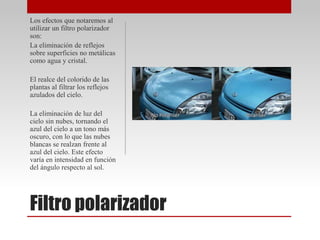 Filtro polarizador
Los efectos que notaremos al
utilizar un filtro polarizador
son:
La eliminación de reflejos
sobre superficies no metálicas
como agua y cristal.
El realce del colorido de las
plantas al filtrar los reflejos
azulados del cielo.
La eliminación de luz del
cielo sin nubes, tornando el
azul del cielo a un tono más
oscuro, con lo que las nubes
blancas se realzan frente al
azul del cielo. Este efecto
varía en intensidad en función
del ángulo respecto al sol.
 