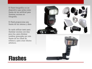 Flashes
El flash fotográfico es un
dispositivo que actúa como
fuente de luz artificial para
iluminar escenas en
fotografía.
El flash proporciona una
fuente de luz intensa y dura.
Se suele utilizar tanto para
iluminar escenas con muy
poca luz, para eliminar
sombras generadas por otra
fuente de luz (flash de
relleno) y para crear efectos
artísticos.
 