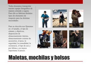 Maletas, mochilas y bolsos
Todos deseamos transportar
nuestro equipo fotográfico de
manera cómoda y segura.
Para ello se fabrican distintos
tipos de elementos de
trasporte para las distintas
necesidades.
Para su elección nos fijaremos
en: el tamaño, el tipo de
cámara y objetivos,
disposición de
almacenamiento interno,
almacenamiento externo de
accesorios, el peso, la
seguridad, la comodidad, la
resistencia, el tipo de uso y
por último y no menos
importante el precio.
 