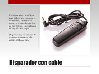 Disparador con cable
Los disparadores se utilizan
para no tener que presionar el
disparador o shutter de la
cámara y evitar así algún tipo
de movimiento, especialmente
en exposiciones largas.
Disparadores para cámaras de
fotos que se conectan a la
cámara mediante cable
 