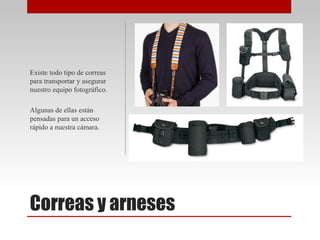 Correas y arneses
Existe todo tipo de correas
para transportar y asegurar
nuestro equipo fotográfico.
Algunas de ellas están
pensadas para un acceso
rápido a nuestra cámara.
 