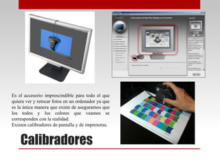 Calibradores
Es el accesorio imprescindible para todo el que
quiera ver y retocar fotos en un ordenador ya que
es la única manera que existe de asegurarnos que
los todos y los colores que veamos se
corresponden con la realidad.
Existen calibradores de pantalla y de impresoras.
 