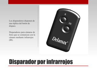 Disparador por infrarrojos
Los disparadores disponen de
una réplica del botón de
disparo.
Disparadores para cámaras de
fotos que se comunican con la
cámara mediante infrarrojos
(IR).
 