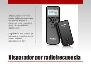 Disparador por radiofrecuencia
Además, algunos modelos
pueden incluyen temporizador
que permite demorar el
disparo así como controlar el
tiempo de exposición en
algunos casos.
Disparadores para cámaras de
fotos que se comunican con la
cámara mediante
rediofrecuencia (RF).
 