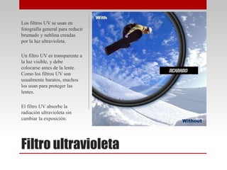 Filtro ultravioleta
Los filtros UV se usan en
fotografía general para reducir
brumado y neblina creadas
por la luz ultravioleta.
Un filtro UV es transparente a
la luz visible, y debe
colocarse antes de la lente.
Como los filtros UV son
usualmente baratos, muchos
los usan para proteger las
lentes.
El filtro UV absorbe la
radiación ultravioleta sin
cambiar la exposición.
 