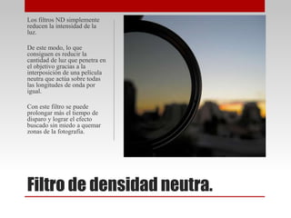 Filtro de densidad neutra.
Los filtros ND simplemente
reducen la intensidad de la
luz.
De este modo, lo que
consiguen es reducir la
cantidad de luz que penetra en
el objetivo gracias a la
interposición de una película
neutra que actúa sobre todas
las longitudes de onda por
igual.
Con este filtro se puede
prolongar más el tiempo de
disparo y lograr el efecto
buscado sin miedo a quemar
zonas de la fotografía.
 