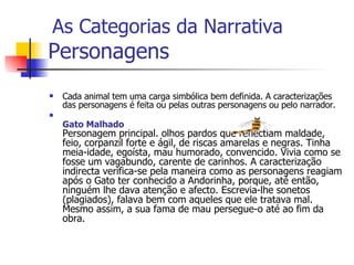 Personagens Cada animal tem uma carga simbólica bem definida. A caracterizações das personagens é feita ou pelas outras personagens ou pelo narrador.  Gato Malhado Personagem principal. olhos pardos que reflectiam maldade, feio, corpanzil forte e ágil, de riscas amarelas e negras. Tinha meia-idade, egoísta, mau humorado, convencido. Vivia como se fosse um vagabundo, carente de carinhos. A caracterização indirecta verifica-se pela maneira como as personagens reagiam após o Gato ter conhecido a Andorinha, porque, até então, ninguém lhe dava atenção e afecto. Escrevia-lhe sonetos (plagiados), falava bem com aqueles que ele tratava mal. Mesmo assim, a sua fama de mau persegue-o até ao fim da obra. As Categorias da Narrativa 