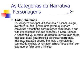 As Categorias da Narrativa  Personagens Andorinha Sinhá Personagem principal. A Andorinha é risonha, alegre, aventureira, bela, gentil, uma jovem que adora conversar e mantinha boas relações com todos. A sua vida era cristalina até que conheceu o Gato Malhado. A Andorinha viu-o como um desafio: ouvira falar muito mal dele, e até fora proibida de chegar perto dele, mas essa situação aguçou-lhe mais a vontade de conhecê-lo melhor. O narrador acha-a “louquinha” por esta querer falar com o inimigo.   