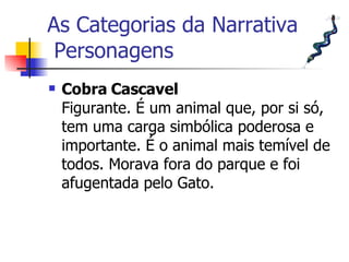 As Categorias da Narrativa  Personagens Cobra Cascavel Figurante. É um animal que, por si só, tem uma carga simbólica poderosa e importante. É o animal mais temível de todos. Morava fora do parque e foi afugentada pelo Gato.  