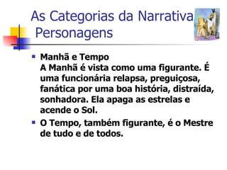 As Categorias da Narrativa  Personagens Manhã e Tempo A Manhã é vista como uma figurante. É uma funcionária relapsa, preguiçosa, fanática por uma boa história, distraída, sonhadora. Ela apaga as estrelas e acende o Sol.  O Tempo, também figurante, é o Mestre de tudo e de todos. 