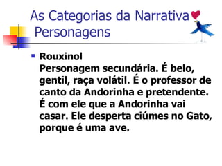 As Categorias da Narrativa  Personagens Rouxinol Personagem secundária. É belo, gentil, raça volátil. É o professor de canto da Andorinha e pretendente. É com ele que a Andorinha vai casar. Ele desperta ciúmes no Gato, porque é uma ave.   