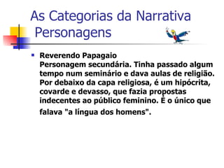 As Categorias da Narrativa  Personagens Reverendo Papagaio Personagem secundária. Tinha passado algum tempo num seminário e dava aulas de religião. Por debaixo da capa religiosa, é um hipócrita, covarde e devasso, que fazia propostas indecentes ao público feminino. É o único que falava "a língua dos homens".   
