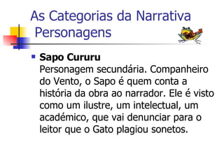 As Categorias da Narrativa  Personagens Sapo Cururu Personagem secundária. Companheiro do Vento, o Sapo é quem conta a história da obra ao narrador. Ele é visto como um ilustre, um intelectual, um académico, que vai denunciar para o leitor que o Gato plagiou sonetos.   