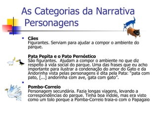 As Categorias da Narrativa  Personagens Cães Figurantes. Serviam para ajudar a compor o ambiente do parque. Pata Pepita e o Pato Pernóstico São figurantes.  Ajudam a compor o ambiente no que diz respeito à vida social do parque. Uma das frases que eu acho importante para ilustrar a condenação do amor do Gato e da Andorinha vista pelas personagens é dita pela Pata: “pata com pato, [...] andorinha com ave, gata com gato”. Pombo-Correio Personagem secundária. Fazia longas viagens, levando a correspondências do parque. Tinha boa índole, mas era visto como um tolo porque a Pomba-Correio traia-o com o Papagaio 