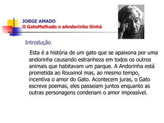 JORGE AMADO O GatoMalhado e aAndorinha  Sinhá Introdução Esta é a história de um gato que se apaixona por uma andorinha causando estranheza em todos os outros animais que habitavam um parque. A Andorinha está prometida ao Rouxinol mas, ao mesmo tempo, incentiva o amor do Gato. Acontecem juras, o Gato escreve poemas, eles passeiam juntos enquanto as outras personagens condenam o amor impossível. 