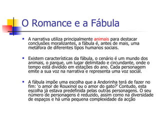 O Romance e a Fábula A narrativa utiliza principalmente  animais  para destacar conclusões moralizantes, a fábula é, antes de mais, uma metáfora de diferentes tipos humanos sociais.  Existem características da fábula, o cenário é um mundo dos animais, o parque, um lugar delimitado e circundante, onde o tempo está dividido em estações do ano. Cada personagem emite a sua voz na narrativa e representa uma voz social.  A fábula impõe uma escolha que a Andorinha terá de fazer no fim: ‘o amor de Rouxinol ou o amor do gato?’ Contudo, esta escolha já estava predefinida pelas outras personagens. O seu  número de personagens é reduzido, assim como na diversidade de espaços e há uma pequena complexidade da acção 