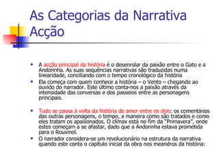 As Categorias da Narrativa Acção A  acção principal da história  é o desenrolar da paixão entre o Gato e a Andorinha. As suas sequências narrativas são traduzidas numa linearidade, conciliando com o tempo cronológico da história Ela começa com quem conhece a história – o Vento – chegando ao ouvido do narrador. Este último conta-nos a paixão através da intensidade das conversas e dos passeios entre as personagens principais.     Tudo se passa à volta da história de amor entre os dois : os comentários das outras personagens, o tempo, a maneira como são tratados e como eles tratam os apaixonados. O clímax está no fim da “Primavera”, onde estes começam a se afastar, dado que a Andorinha estava prometida para o Rouxinol.  O narrador considera-se um revolucionário na estrutura da narrativa quando este conta o capítulo inicial da obra nos meandros da história: 