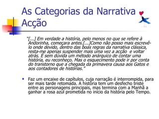 As Categorias da Narrativa Acção “ [...] Em verdade a história, pelo menos no que se refere à Andorinha, começara antes.[...]Como não posso mais escrevê-lo onde devido, dentro das boas regras da narrativa clássica, resta-me apenas suspender mais uma vez a acção  e voltar atrás. É sem dúvida um método anárquico de contar uma história, eu reconheço. Mas o esquecimento pode ir por conta do transtorno que a chegada da primavera causa aos Gatos e aos contadores de histórias.” Faz um encaixe de capítulos, cuja narração é interrompida, para ser mais tarde retomada. A história tem um desfecho triste entre as personagens principais, mas termina com a Manhã a ganhar a rosa azul prometida no início da história pelo Tempo. 