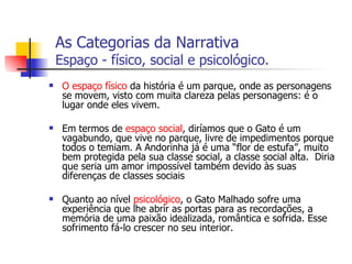 As Categorias da Narrativa   Espaço - físico, social e psicológico. O espaço físico  da história é um parque, onde as personagens se movem, visto com muita clareza pelas personagens: é o lugar onde eles vivem.  Em termos de  espaço social , diríamos que o Gato é um vagabundo, que vive no parque, livre de impedimentos porque todos o temiam. A Andorinha já é uma “flor de estufa”, muito bem protegida pela sua classe social, a classe social alta.  Diria que seria um amor impossível também devido às suas diferenças de classes sociais  Quanto ao nível  psicológico , o Gato Malhado sofre uma experiência que lhe abrir as portas para as recordações, a memória de uma paixão idealizada, romântica e sofrida. Esse sofrimento fá-lo crescer no seu interior. 