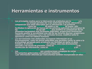 Herramientas e instrumentos   Los principales medios para la fabricación de artefactos son la  energía  y la  información . La energía permite dar a los materiales la forma, ubicación y composición que están descriptas por la información. Las primeras  herramientas , como los  martillos  de piedra y las  agujas  de hueso, sólo facilitaban la aplicación de fuerza por las personas aplicando los principios de las  máquinas simples . 5  El uso del  fuego , que modifica la composición de los alimentos haciéndolos más fácilmente digeribles, proporciona iluminación haciendo posible la sociabilidad más allá de los horarios diurnos, proporciona calefacción y mantiene a raya a los animales feroces, modificó tanto la apariencia como los hábitos humanos. Las herramientas más elaboradas incorporan información en su funcionamiento, como las pinzas pelacables que permiten cortar la vaina a la profundidad apropiada para arrancarla con facilidad sin dañar el alma metálica. El término  instrumentos , en cambio, está más directamente asociado a las tareas de precisión, como en  instrumental quirúrgico , y de recolección de información, como en  instrumentación electrónica  y en  instrumentos de medición ,  de navegación náutica  y de  navegación aérea . Las  máquinas herramientas  son combinaciones complejas de varias herramientas gobernadas (actualmente mediante  computadoras / ordenadores ) por información obtenida por instrumentos también incorporados en ellas. 